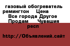 газовый обогреватель ремингтон  › Цена ­ 4 000 - Все города Другое » Продам   . Чувашия респ.